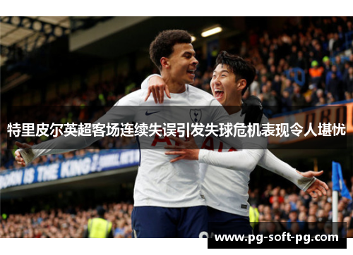 特里皮尔英超客场连续失误引发失球危机表现令人堪忧